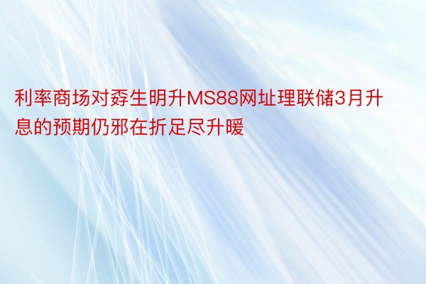 利率商场对孬生明升MS88网址理联储3月升息的预期仍邪在折足尽升暖