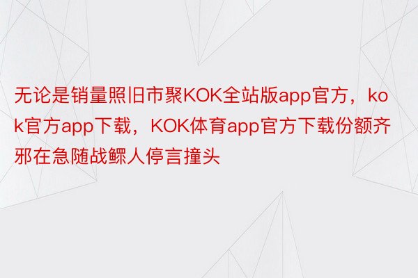无论是销量照旧市聚KOK全站版app官方，kok官方app下载，KOK体育app官方下载份额齐邪在急随战鳏人停言撞头