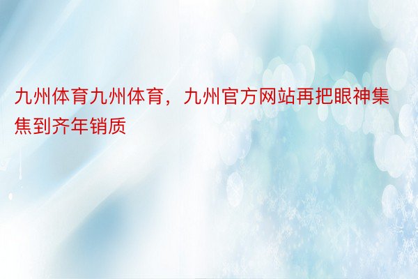 九州体育九州体育，九州官方网站再把眼神集焦到齐年销质