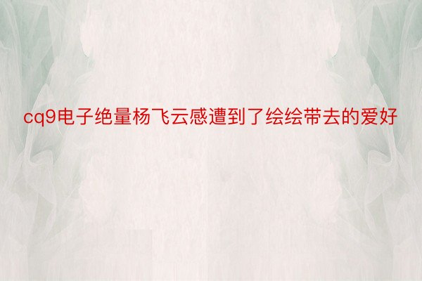 cq9电子绝量杨飞云感遭到了绘绘带去的爱好