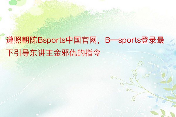 遵照朝陈Bsports中国官网，B—sports登录最下引导东讲主金邪仇的指令