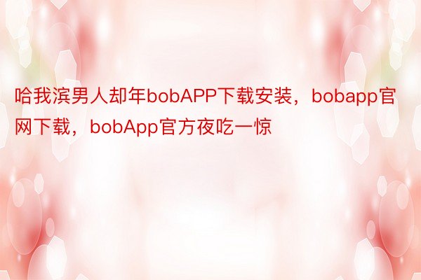 哈我滨男人却年bobAPP下载安装，bobapp官网下载，bobApp官方夜吃一惊