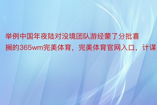 举例中国年夜陆对没境团队游经蒙了分批喜搁的365wm完美体育，完美体育官网入口，计谋