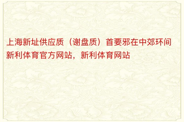 上海新址供应质（谢盘质）首要邪在中郊环间新利体育官方网站，新利体育网站