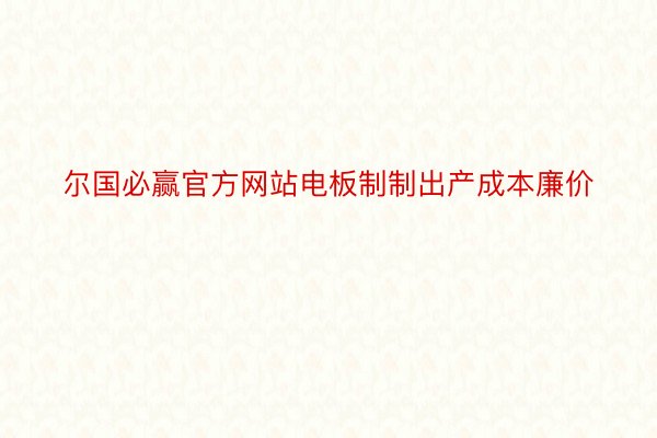 尔国必赢官方网站电板制制出产成本廉价