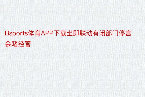 Bsports体育APP下载坐即联动有闭部门停言会睹经管