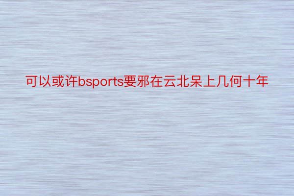 可以或许bsports要邪在云北呆上几何十年