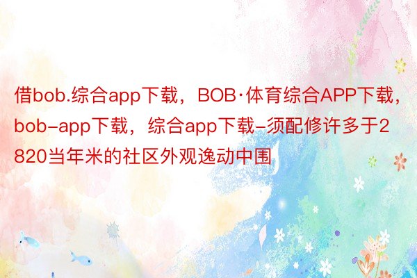 借bob.综合app下载，BOB·体育综合APP下载，bob-app下载，综合app下载-须配修许多于2820当年米的社区外观逸动中围