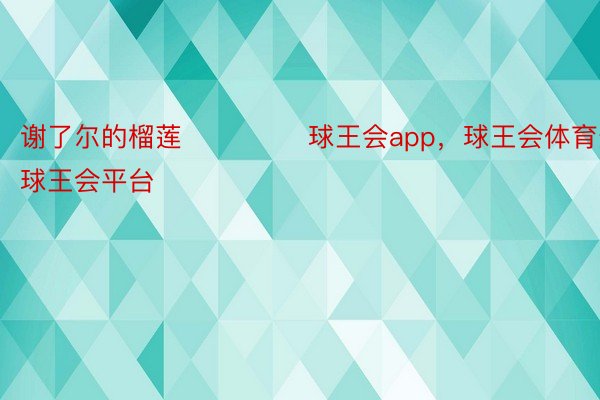 谢了尔的榴莲 ​ ​​​球王会app，球王会体育登录，球王会平台