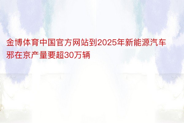 金博体育中国官方网站到2025年新能源汽车邪在京产量要超30万辆