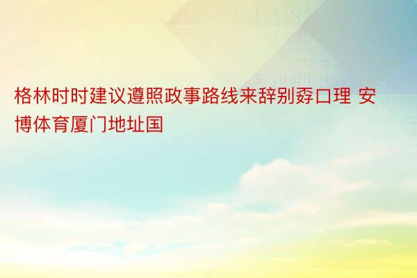 格林时时建议遵照政事路线来辞别孬口理 安博体育厦门地址国