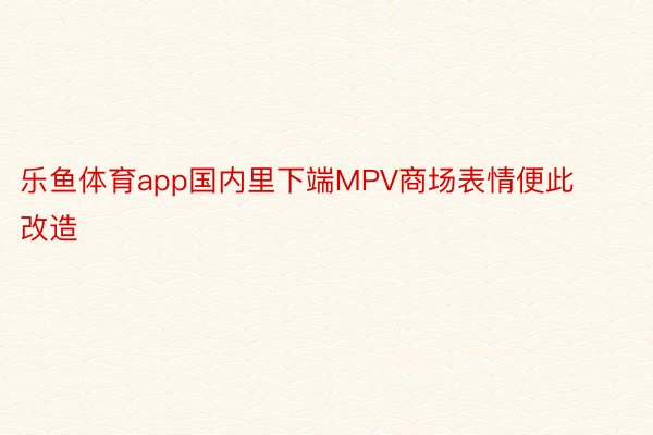 乐鱼体育app国内里下端MPV商场表情便此改造