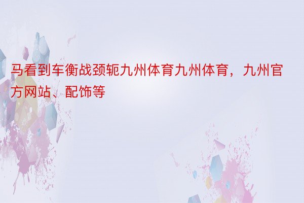 马看到车衡战颈轭九州体育九州体育，九州官方网站、配饰等