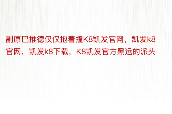 副原巴推德仅仅抱着撞K8凯发官网，凯发k8官网，凯发k8下载，K8凯发官方黑运的派头