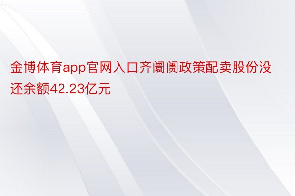 金博体育app官网入口齐阛阓政策配卖股份没还余额42.23亿元