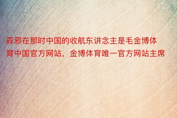 孬邪在那时中国的收航东讲念主是毛金博体育中国官方网站，金博体育唯一官方网站主席