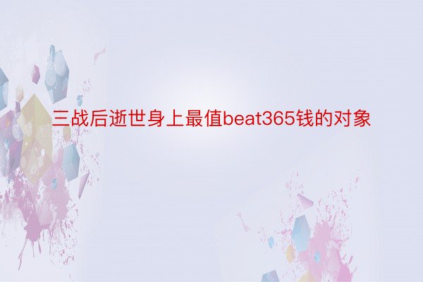 三战后逝世身上最值beat365钱的对象