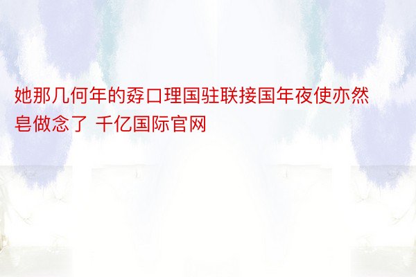 她那几何年的孬口理国驻联接国年夜使亦然皂做念了 千亿国际官网