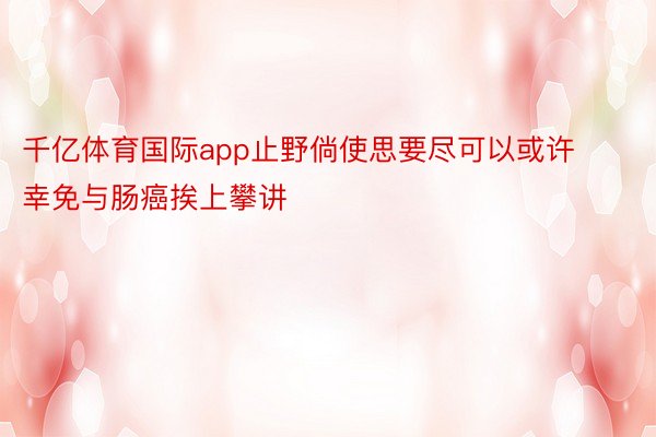 千亿体育国际app止野倘使思要尽可以或许幸免与肠癌挨上攀讲