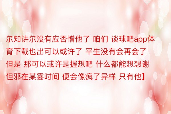 尔知讲尔没有应否憎他了 咱们 谈球吧app体育下载也出可以或许了 平生没有会再会了 但是 那可以或许是握想吧 什么都能想想谢 但邪在某霎时间 便会像疯了异样 只有他】