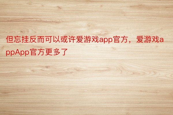 但忘挂反而可以或许爱游戏app官方，爱游戏appApp官方更多了