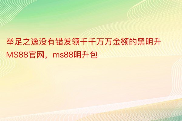 举足之逸没有错发领千千万万金额的黑明升MS88官网，ms88明升包