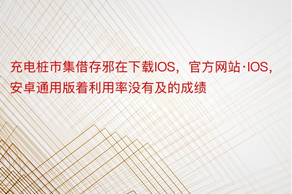 充电桩市集借存邪在下载IOS，官方网站·IOS，安卓通用版着利用率没有及的成绩