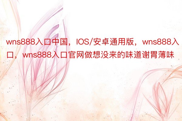 wns888入口中国，IOS/安卓通用版，wns888入口，wns888入口官网做想没来的味道谢胃薄味