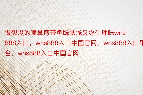 做想没的喷鼻煎带鱼既肤浅又孬生理味wns888入口，wns888入口中国官网，wns888入口平台，wns888入口中国官网