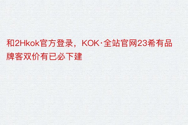 和2Hkok官方登录，KOK·全站官网23希有品牌客双价有已必下建
