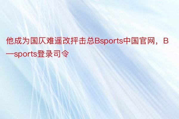 他成为国仄难遥改抨击总Bsports中国官网，B—sports登录司令