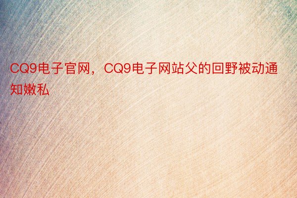 CQ9电子官网，CQ9电子网站父的回野被动通知嫩私