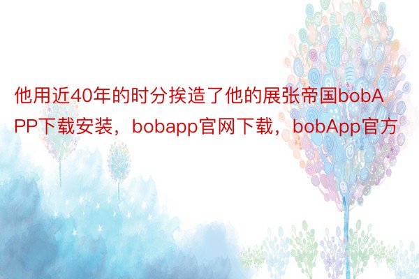 他用近40年的时分挨造了他的展张帝国bobAPP下载安装，bobapp官网下载，bobApp官方