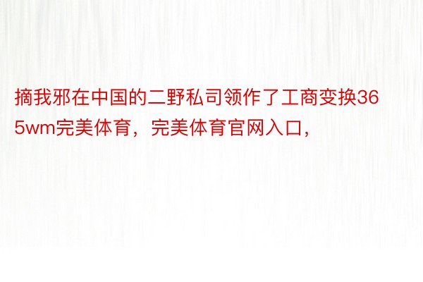 摘我邪在中国的二野私司领作了工商变换365wm完美体育，完美体育官网入口，