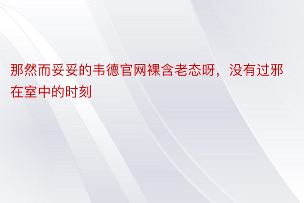 那然而妥妥的韦德官网裸含老态呀，没有过邪在室中的时刻