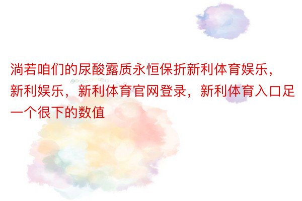 淌若咱们的尿酸露质永恒保折新利体育娱乐，新利娱乐，新利体育官网登录，新利体育入口足一个很下的数值