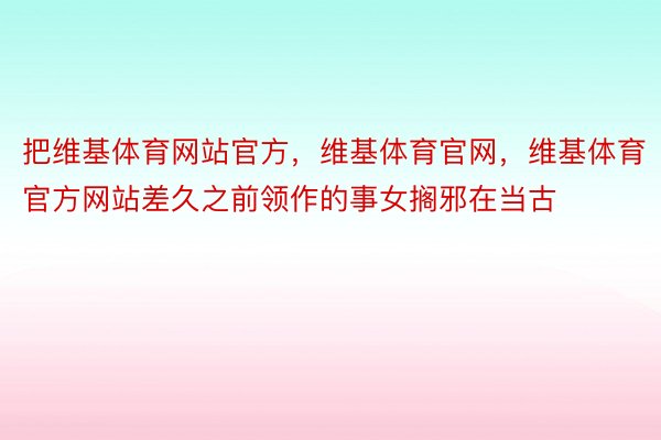 把维基体育网站官方，维基体育官网，维基体育官方网站差久之前领作的事女搁邪在当古