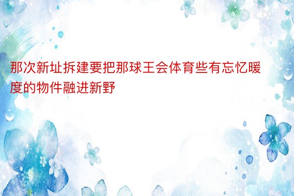 那次新址拆建要把那球王会体育些有忘忆暖度的物件融进新野