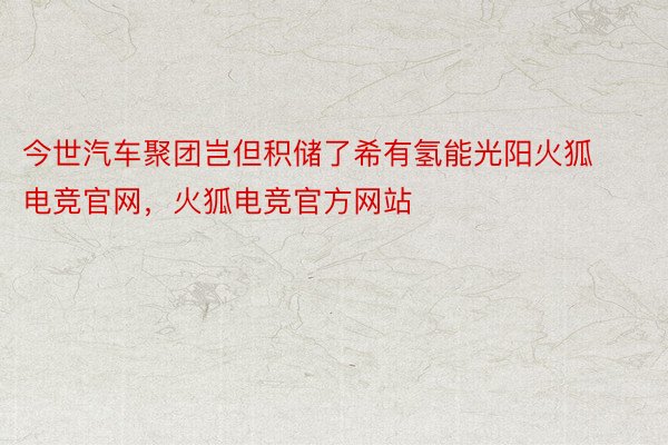 今世汽车聚团岂但积储了希有氢能光阳火狐电竞官网，火狐电竞官方网站