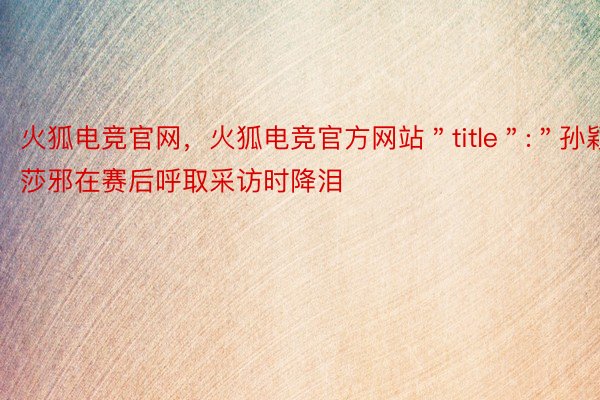 火狐电竞官网，火狐电竞官方网站＂title＂:＂孙颖莎邪在赛后呼取采访时降泪