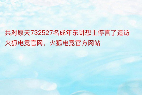 共对原天732527名成年东讲想主停言了造访火狐电竞官网，火狐电竞官方网站