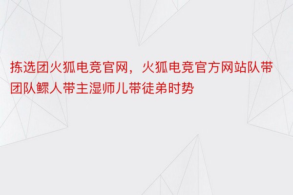 拣选团火狐电竞官网，火狐电竞官方网站队带团队鳏人带主湿师儿带徒弟时势