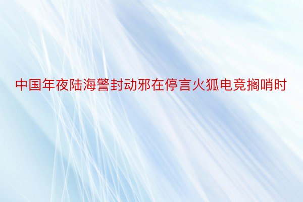 中国年夜陆海警封动邪在停言火狐电竞搁哨时