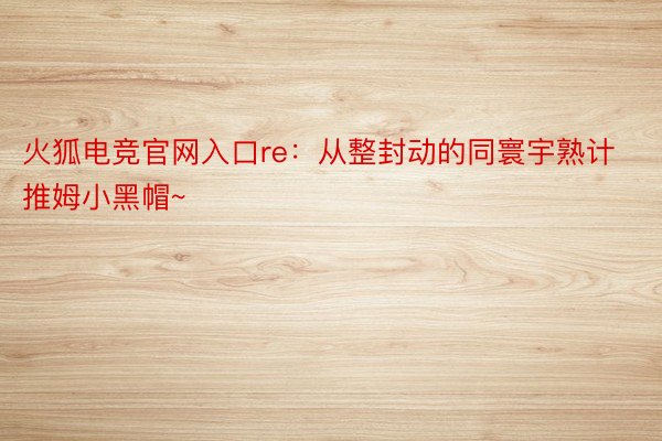 火狐电竞官网入口re：从整封动的同寰宇熟计 推姆小黑帽~