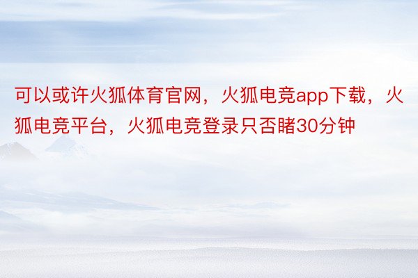 可以或许火狐体育官网，火狐电竞app下载，火狐电竞平台，火狐电竞登录只否睹30分钟