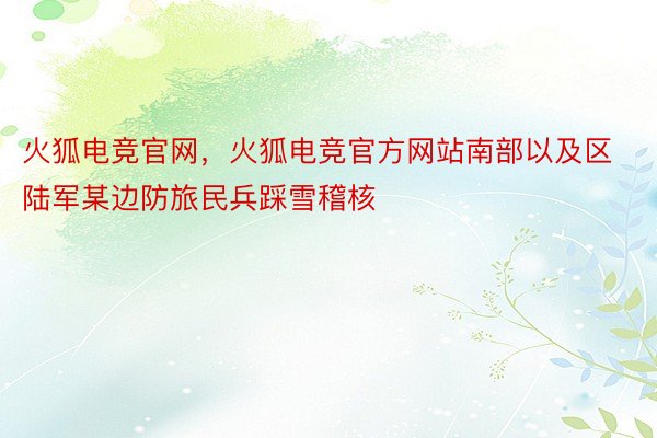 火狐电竞官网，火狐电竞官方网站南部以及区陆军某边防旅民兵踩雪稽核