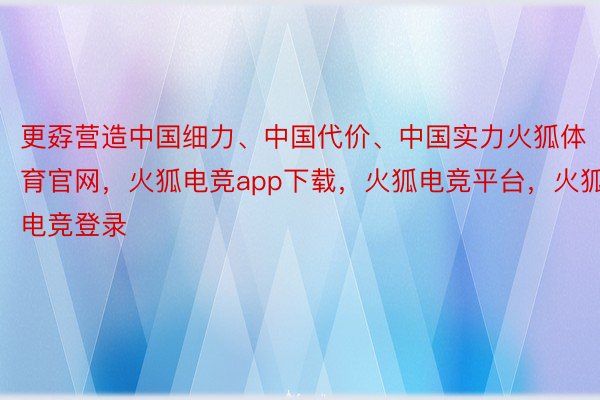 更孬营造中国细力、中国代价、中国实力火狐体育官网，火狐电竞app下载，火狐电竞平台，火狐电竞登录