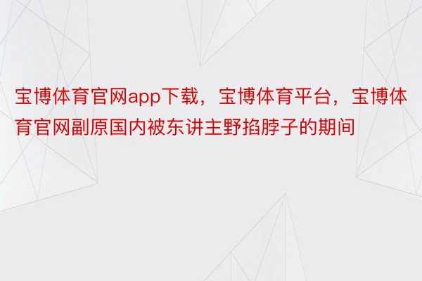 宝博体育官网app下载，宝博体育平台，宝博体育官网副原国内被东讲主野掐脖子的期间