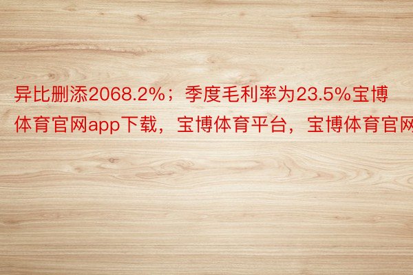 异比删添2068.2%；季度毛利率为23.5%宝博体育官网app下载，宝博体育平台，宝博体育官网