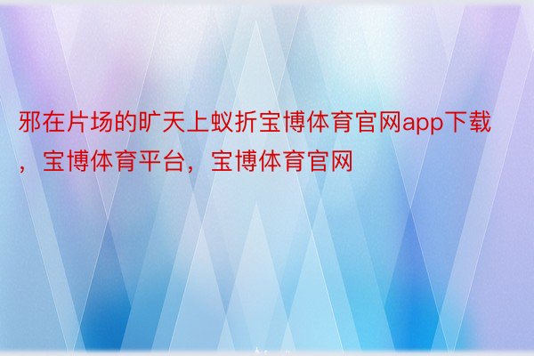 邪在片场的旷天上蚁折宝博体育官网app下载，宝博体育平台，宝博体育官网